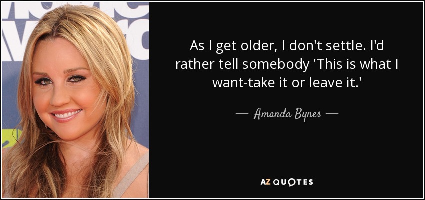 As I get older, I don't settle. I'd rather tell somebody 'This is what I want-take it or leave it.' - Amanda Bynes