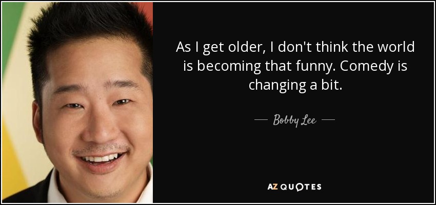 As I get older, I don't think the world is becoming that funny. Comedy is changing a bit. - Bobby Lee