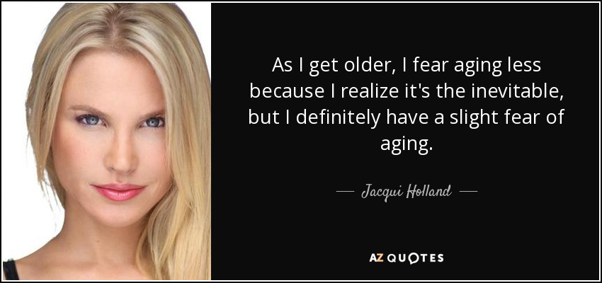 As I get older, I fear aging less because I realize it's the inevitable, but I definitely have a slight fear of aging. - Jacqui Holland