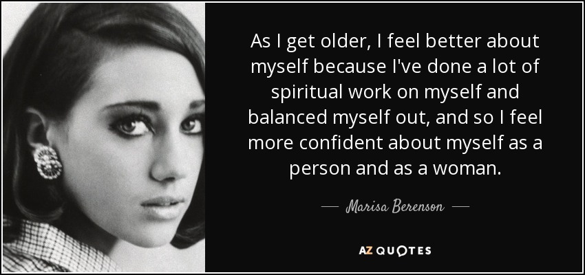 As I get older, I feel better about myself because I've done a lot of spiritual work on myself and balanced myself out, and so I feel more confident about myself as a person and as a woman. - Marisa Berenson