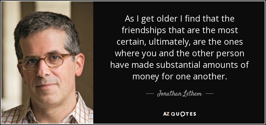 As I get older I find that the friendships that are the most certain, ultimately, are the ones where you and the other person have made substantial amounts of money for one another. - Jonathan Lethem