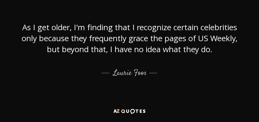 As I get older, I'm finding that I recognize certain celebrities only because they frequently grace the pages of US Weekly, but beyond that, I have no idea what they do. - Laurie Foos