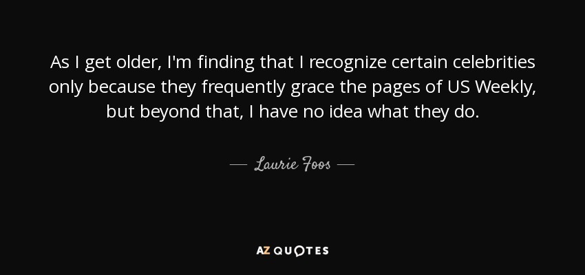 As I get older, I'm finding that I recognize certain celebrities only because they frequently grace the pages of US Weekly, but beyond that, I have no idea what they do. - Laurie Foos