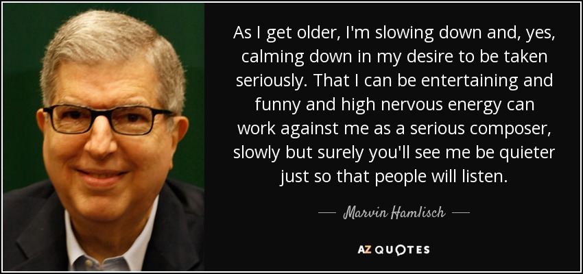 As I get older, I'm slowing down and, yes, calming down in my desire to be taken seriously. That I can be entertaining and funny and high nervous energy can work against me as a serious composer, slowly but surely you'll see me be quieter just so that people will listen. - Marvin Hamlisch