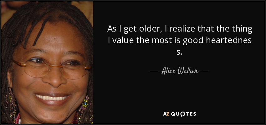 As I get older, I realize that the thing I value the most is good-heartednes s. - Alice Walker