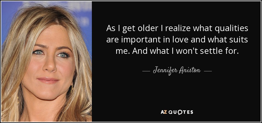 As I get older I realize what qualities are important in love and what suits me. And what I won't settle for. - Jennifer Aniston