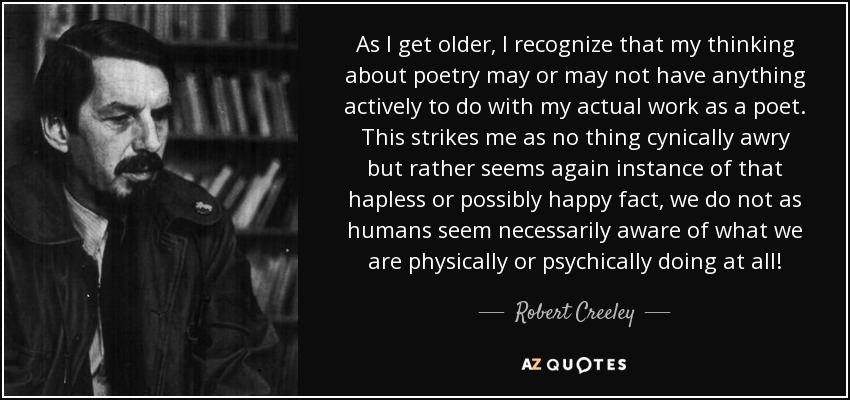 As I get older, I recognize that my thinking about poetry may or may not have anything actively to do with my actual work as a poet. This strikes me as no thing cynically awry but rather seems again instance of that hapless or possibly happy fact, we do not as humans seem necessarily aware of what we are physically or psychically doing at all! - Robert Creeley