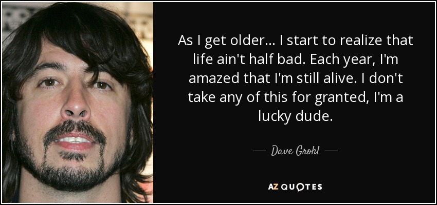 As I get older... I start to realize that life ain't half bad. Each year, I'm amazed that I'm still alive. I don't take any of this for granted, I'm a lucky dude. - Dave Grohl