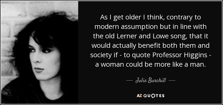 As I get older I think, contrary to modern assumption but in line with the old Lerner and Lowe song, that it would actually benefit both them and society if - to quote Professor Higgins - a woman could be more like a man. - Julie Burchill