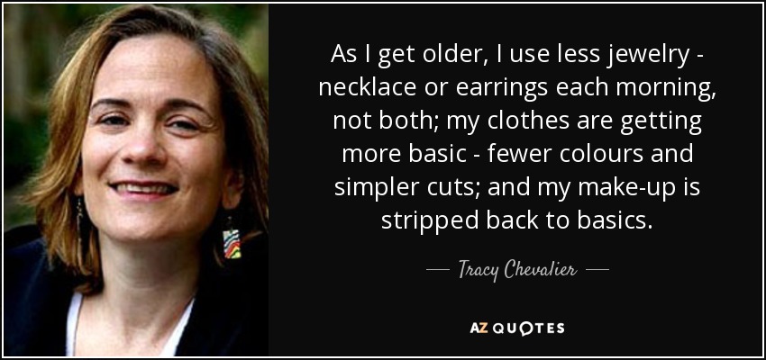 As I get older, I use less jewelry - necklace or earrings each morning, not both; my clothes are getting more basic - fewer colours and simpler cuts; and my make-up is stripped back to basics. - Tracy Chevalier