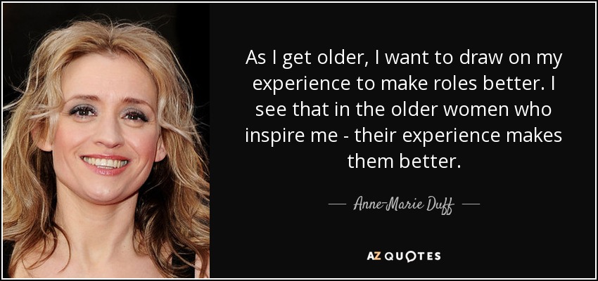 As I get older, I want to draw on my experience to make roles better. I see that in the older women who inspire me - their experience makes them better. - Anne-Marie Duff