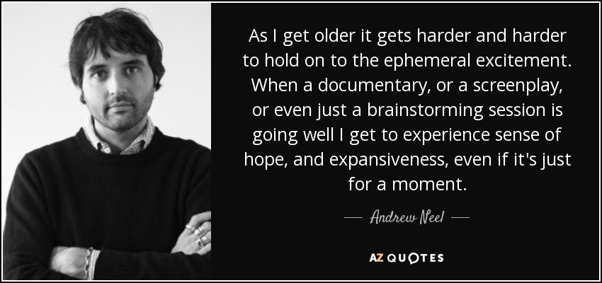 As I get older it gets harder and harder to hold on to the ephemeral excitement. When a documentary, or a screenplay, or even just a brainstorming session is going well I get to experience sense of hope, and expansiveness, even if it's just for a moment. - Andrew Neel