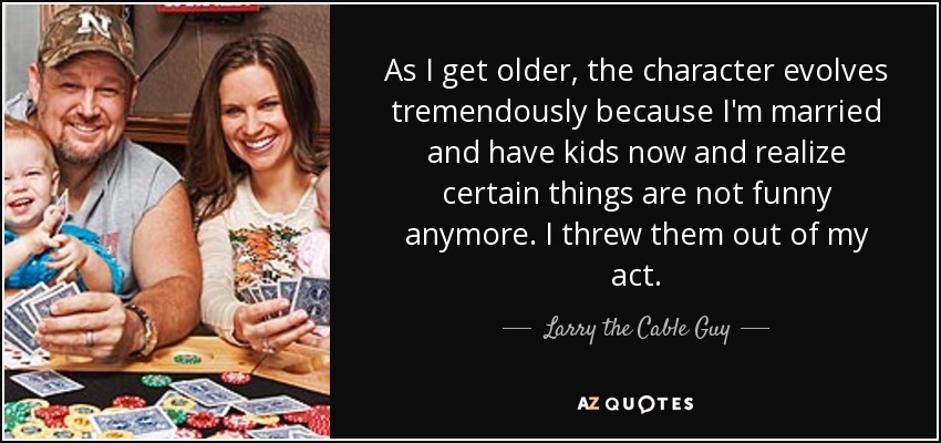 As I get older, the character evolves tremendously because I'm married and have kids now and realize certain things are not funny anymore. I threw them out of my act. - Larry the Cable Guy