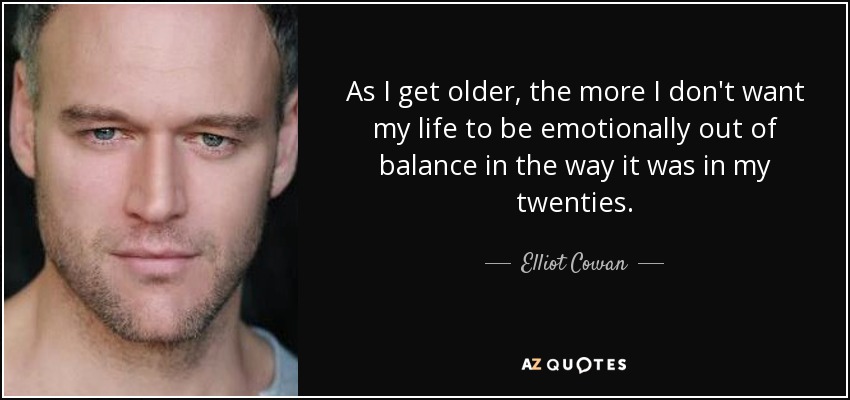 As I get older, the more I don't want my life to be emotionally out of balance in the way it was in my twenties. - Elliot Cowan
