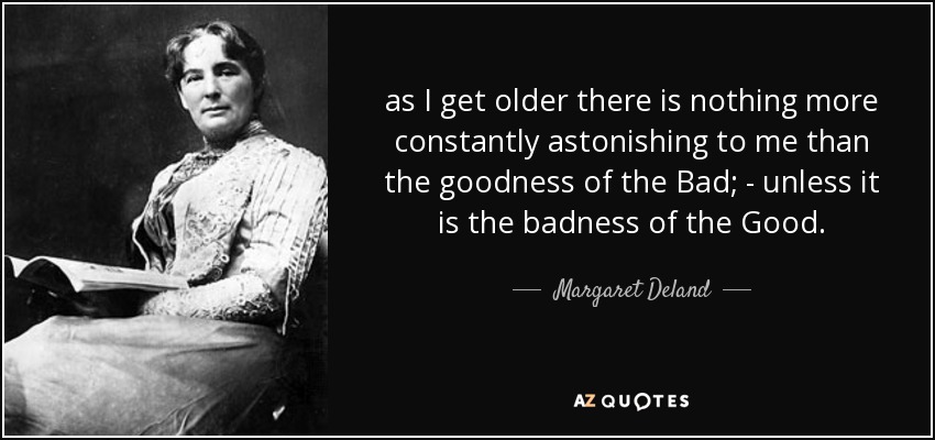 as I get older there is nothing more constantly astonishing to me than the goodness of the Bad; - unless it is the badness of the Good. - Margaret Deland