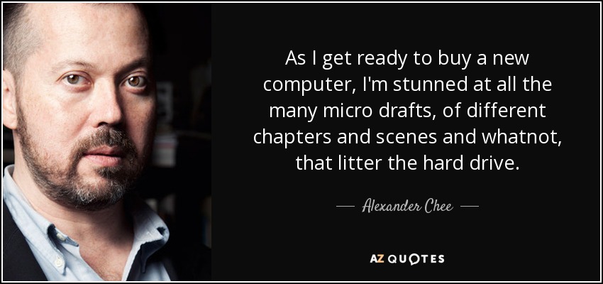 As I get ready to buy a new computer, I'm stunned at all the many micro drafts, of different chapters and scenes and whatnot, that litter the hard drive. - Alexander Chee