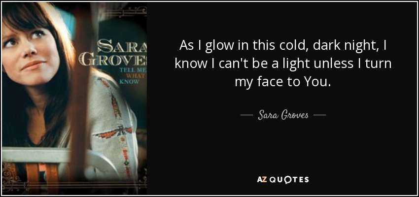 As I glow in this cold, dark night, I know I can't be a light unless I turn my face to You. - Sara Groves