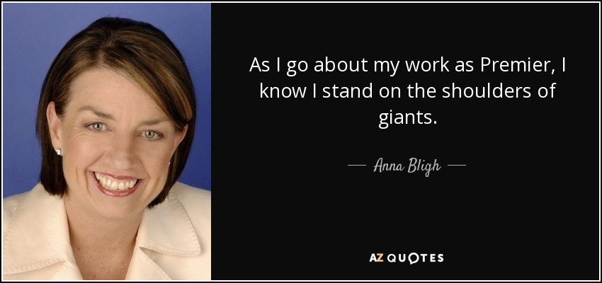 As I go about my work as Premier, I know I stand on the shoulders of giants. - Anna Bligh