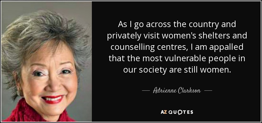 As I go across the country and privately visit women's shelters and counselling centres, I am appalled that the most vulnerable people in our society are still women. - Adrienne Clarkson