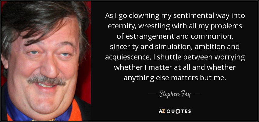 As I go clowning my sentimental way into eternity, wrestling with all my problems of estrangement and communion, sincerity and simulation, ambition and acquiescence, I shuttle between worrying whether I matter at all and whether anything else matters but me. - Stephen Fry