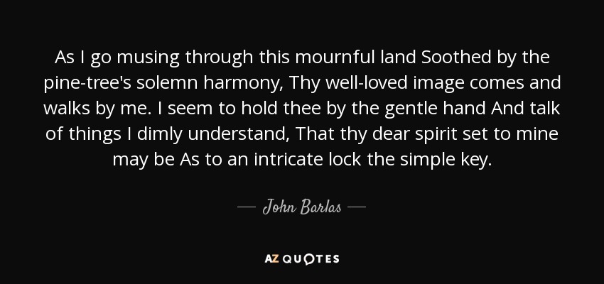 As I go musing through this mournful land Soothed by the pine-tree's solemn harmony, Thy well-loved image comes and walks by me. I seem to hold thee by the gentle hand And talk of things I dimly understand, That thy dear spirit set to mine may be As to an intricate lock the simple key. - John Barlas