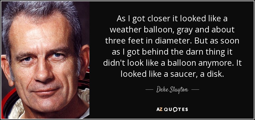 As I got closer it looked like a weather balloon, gray and about three feet in diameter. But as soon as I got behind the darn thing it didn't look like a balloon anymore. It looked like a saucer, a disk. - Deke Slayton