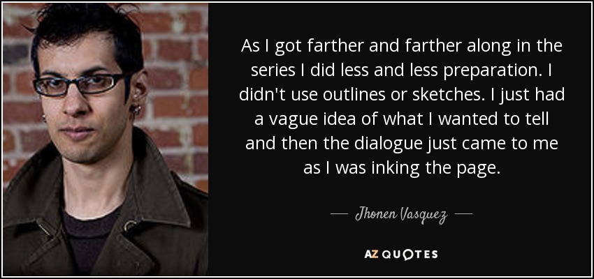 As I got farther and farther along in the series I did less and less preparation. I didn't use outlines or sketches. I just had a vague idea of what I wanted to tell and then the dialogue just came to me as I was inking the page. - Jhonen Vasquez