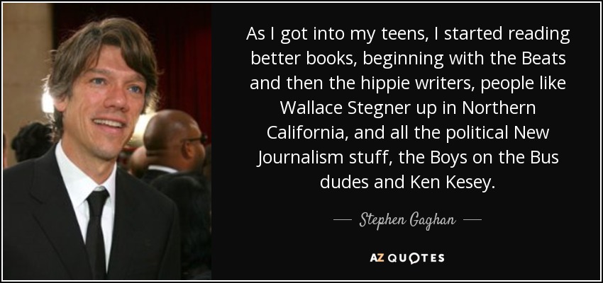 As I got into my teens, I started reading better books, beginning with the Beats and then the hippie writers, people like Wallace Stegner up in Northern California, and all the political New Journalism stuff, the Boys on the Bus dudes and Ken Kesey. - Stephen Gaghan
