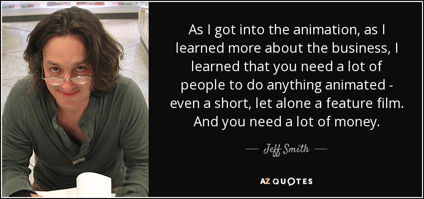 As I got into the animation, as I learned more about the business, I learned that you need a lot of people to do anything animated - even a short, let alone a feature film. And you need a lot of money. - Jeff Smith