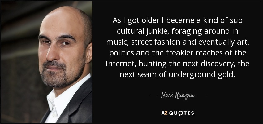 As I got older I became a kind of sub cultural junkie, foraging around in music, street fashion and eventually art, politics and the freakier reaches of the Internet, hunting the next discovery, the next seam of underground gold. - Hari Kunzru