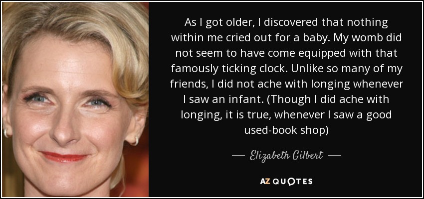 As I got older, I discovered that nothing within me cried out for a baby. My womb did not seem to have come equipped with that famously ticking clock. Unlike so many of my friends, I did not ache with longing whenever I saw an infant. (Though I did ache with longing, it is true, whenever I saw a good used-book shop) - Elizabeth Gilbert