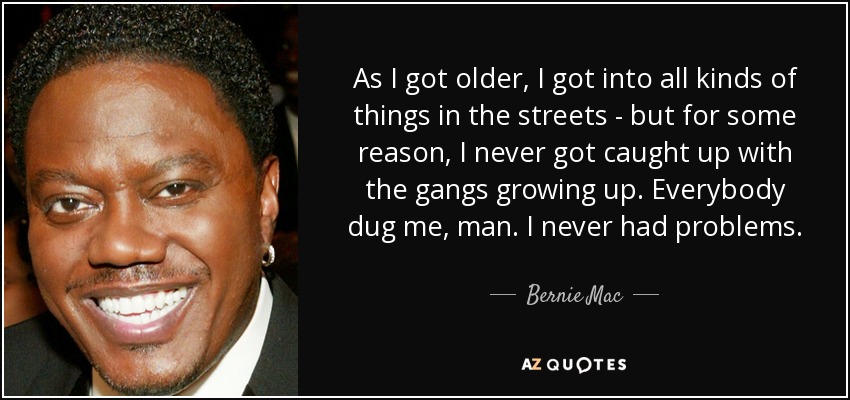 As I got older, I got into all kinds of things in the streets - but for some reason, I never got caught up with the gangs growing up. Everybody dug me, man. I never had problems. - Bernie Mac