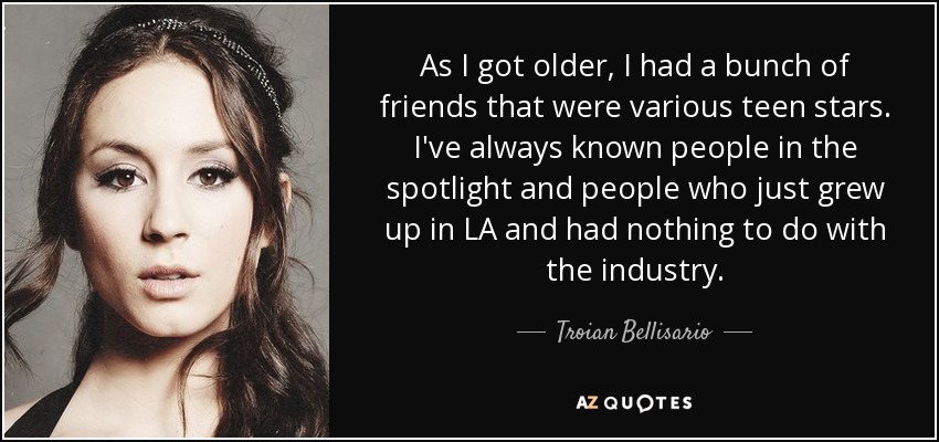As I got older, I had a bunch of friends that were various teen stars. I've always known people in the spotlight and people who just grew up in LA and had nothing to do with the industry. - Troian Bellisario