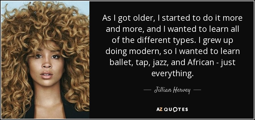 As I got older, I started to do it more and more, and I wanted to learn all of the different types. I grew up doing modern, so I wanted to learn ballet, tap, jazz, and African - just everything. - Jillian Hervey