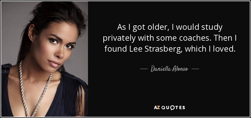 As I got older, I would study privately with some coaches. Then I found Lee Strasberg, which I loved. - Daniella Alonso