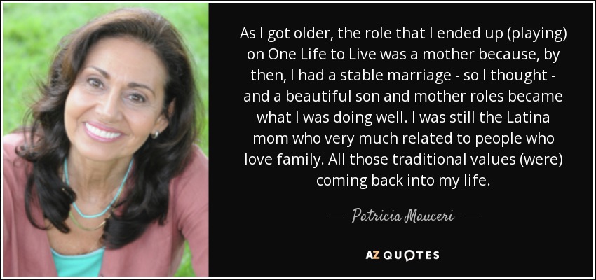 As I got older, the role that I ended up (playing) on One Life to Live was a mother because, by then, I had a stable marriage - so I thought - and a beautiful son and mother roles became what I was doing well. I was still the Latina mom who very much related to people who love family. All those traditional values (were) coming back into my life. - Patricia Mauceri