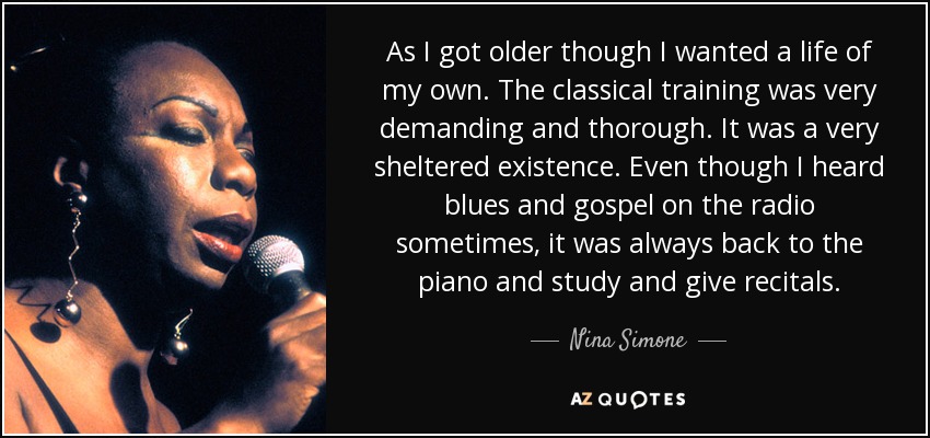 As I got older though I wanted a life of my own. The classical training was very demanding and thorough. It was a very sheltered existence. Even though I heard blues and gospel on the radio sometimes, it was always back to the piano and study and give recitals. - Nina Simone