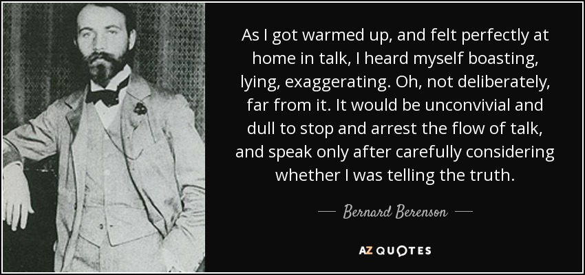 As I got warmed up, and felt perfectly at home in talk, I heard myself boasting, lying, exaggerating. Oh, not deliberately, far from it. It would be unconvivial and dull to stop and arrest the flow of talk, and speak only after carefully considering whether I was telling the truth. - Bernard Berenson