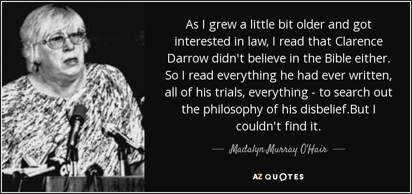 As I grew a little bit older and got interested in law, I read that Clarence Darrow didn't believe in the Bible either. So I read everything he had ever written, all of his trials, everything - to search out the philosophy of his disbelief.But I couldn't find it. - Madalyn Murray O'Hair