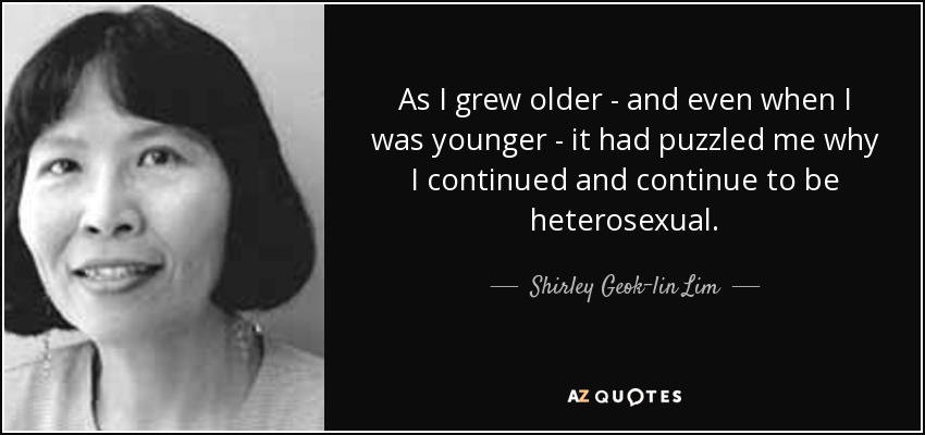 As I grew older - and even when I was younger - it had puzzled me why I continued and continue to be heterosexual. - Shirley Geok-lin Lim