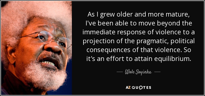 As I grew older and more mature, I've been able to move beyond the immediate response of violence to a projection of the pragmatic, political consequences of that violence. So it's an effort to attain equilibrium. - Wole Soyinka