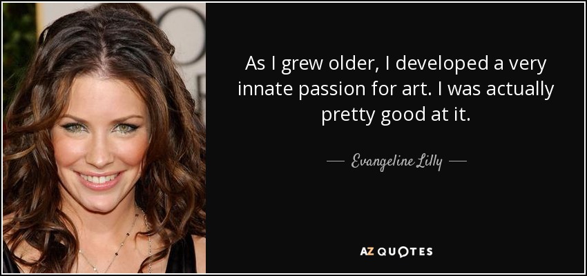 As I grew older, I developed a very innate passion for art. I was actually pretty good at it. - Evangeline Lilly