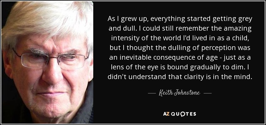 As I grew up, everything started getting grey and dull. I could still remember the amazing intensity of the world I'd lived in as a child, but I thought the dulling of perception was an inevitable consequence of age - just as a lens of the eye is bound gradually to dim. I didn't understand that clarity is in the mind. - Keith Johnstone