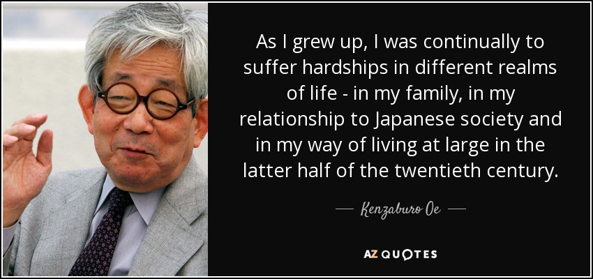 As I grew up, I was continually to suffer hardships in different realms of life - in my family, in my relationship to Japanese society and in my way of living at large in the latter half of the twentieth century. - Kenzaburo Oe