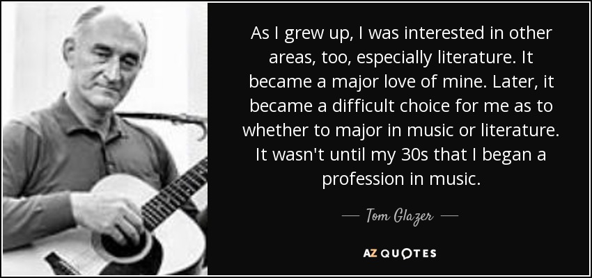 As I grew up, I was interested in other areas, too, especially literature. It became a major love of mine. Later, it became a difficult choice for me as to whether to major in music or literature. It wasn't until my 30s that I began a profession in music. - Tom Glazer