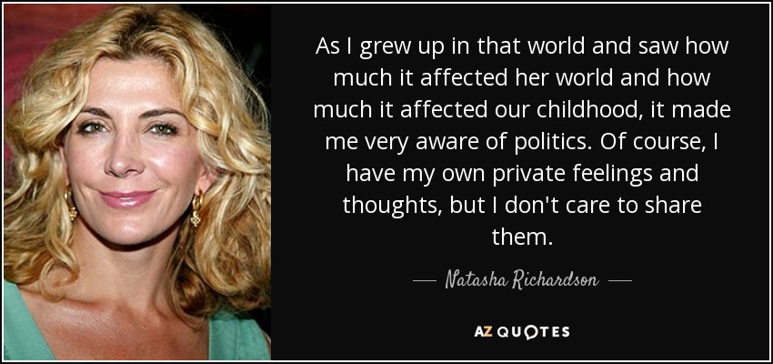 As I grew up in that world and saw how much it affected her world and how much it affected our childhood, it made me very aware of politics. Of course, I have my own private feelings and thoughts, but I don't care to share them. - Natasha Richardson