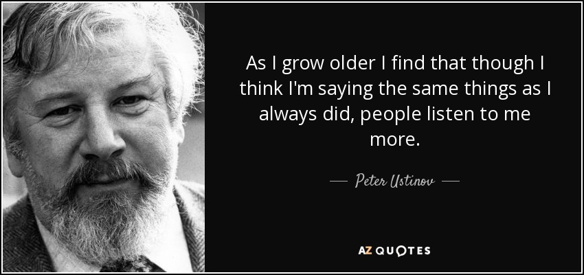 As I grow older I find that though I think I'm saying the same things as I always did, people listen to me more. - Peter Ustinov