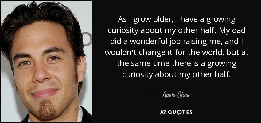 As I grow older, I have a growing curiosity about my other half. My dad did a wonderful job raising me, and I wouldn't change it for the world, but at the same time there is a growing curiosity about my other half. - Apolo Ohno