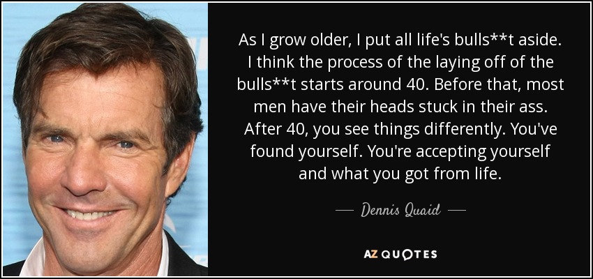 As I grow older, I put all life's bulls**t aside. I think the process of the laying off of the bulls**t starts around 40. Before that, most men have their heads stuck in their ass. After 40, you see things differently. You've found yourself. You're accepting yourself and what you got from life. - Dennis Quaid