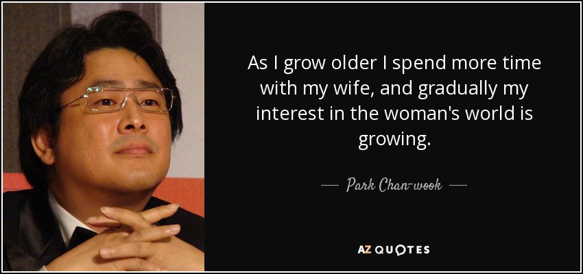As I grow older I spend more time with my wife, and gradually my interest in the woman's world is growing. - Park Chan-wook